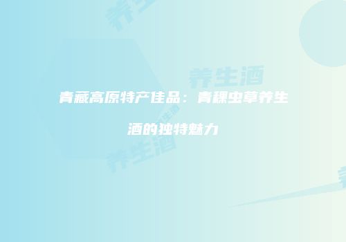 青藏高原特产佳品：青稞虫草养生酒的独特魅力