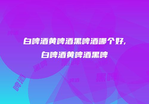 白啤酒黄啤酒黑啤酒哪个好,白啤酒黄啤酒黑啤