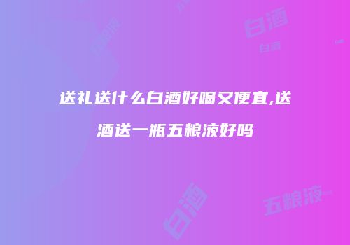 送礼送什么白酒好喝又便宜,送酒送一瓶五粮液好吗