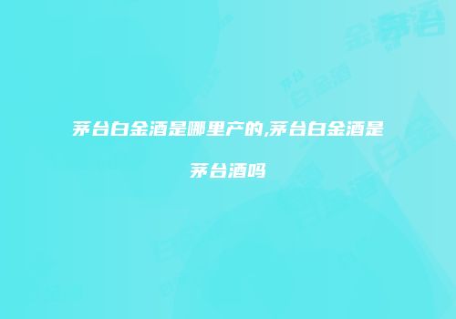 茅台白金酒是哪里产的,茅台白金酒是茅台酒吗