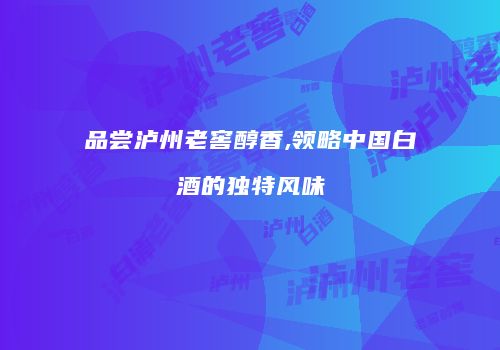 品尝泸州老窖醇香,领略中国白酒的独特风味