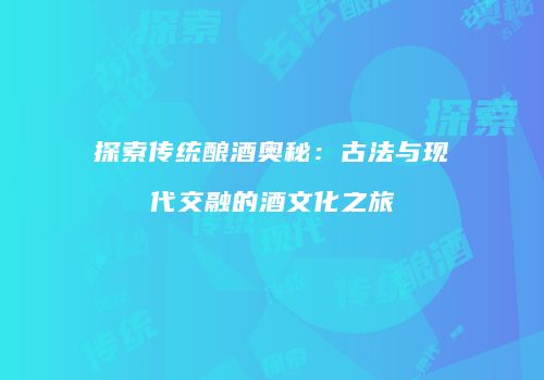 探索传统酿酒奥秘：古法与现代交融的酒文化之旅