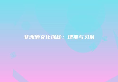 非洲酒文化探秘：瑰宝与习俗