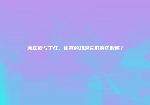 赤珠霞与干红，你真的知道它们的区别吗？