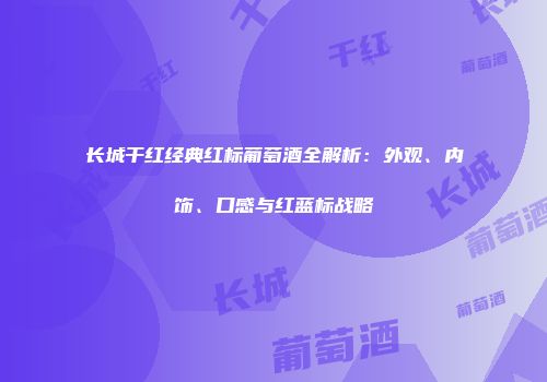 长城干红经典红标葡萄酒全解析：外观、内饰、口感与红蓝标战略