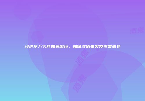 经济压力下的恋爱困境：如何与酒鬼男友理智相处