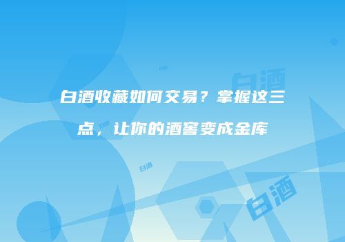 白酒收藏如何交易？掌握这三点，让你的酒窖变成金库