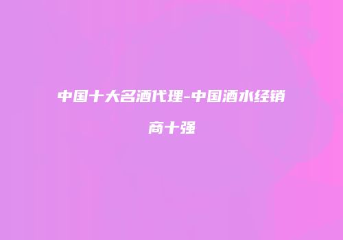 中国十大名酒代理-中国酒水经销商十强
