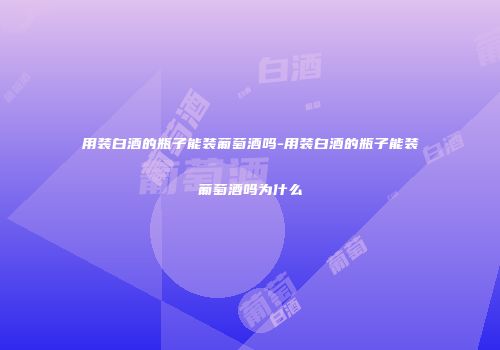 用装白酒的瓶子能装葡萄酒吗-用装白酒的瓶子能装葡萄酒吗为什么