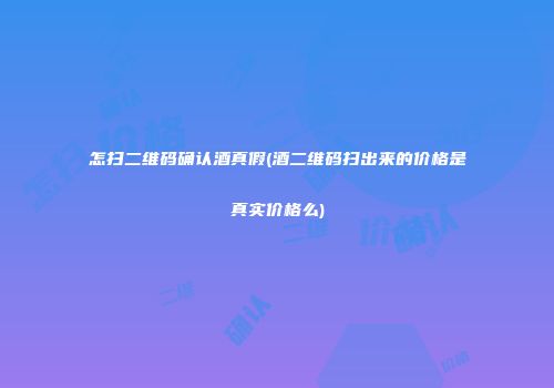怎扫二维码确认酒真假(酒二维码扫出来的价格是真实价格么)