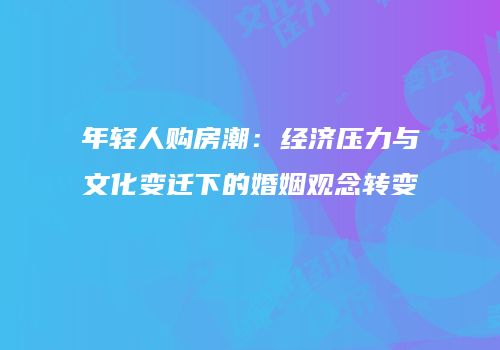 年轻人购房潮：经济压力与文化变迁下的婚姻观念转变