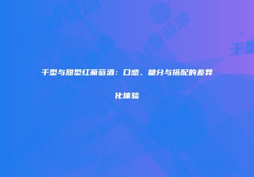 干型与甜型红葡萄酒：口感、糖分与搭配的差异化体验