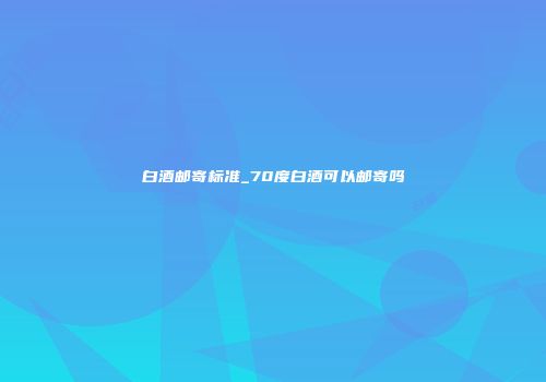 白酒邮寄标准_70度白酒可以邮寄吗