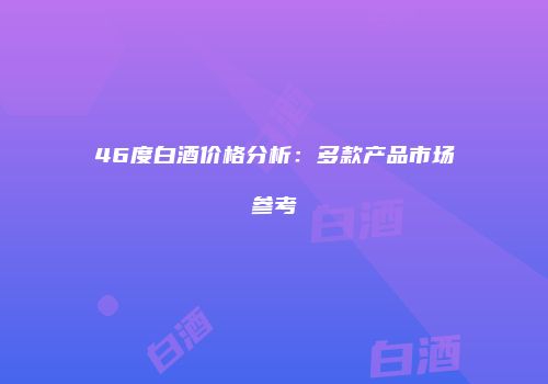 46度白酒价格分析：多款产品市场参考