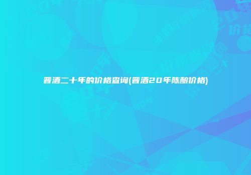 晋酒二十年的价格查询(晋酒20年陈酿价格)