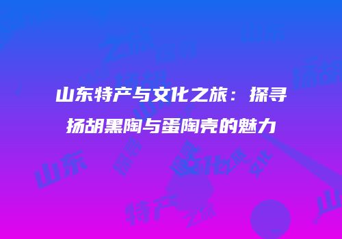 山东特产与文化之旅：探寻扬胡黑陶与蛋陶壳的魅力