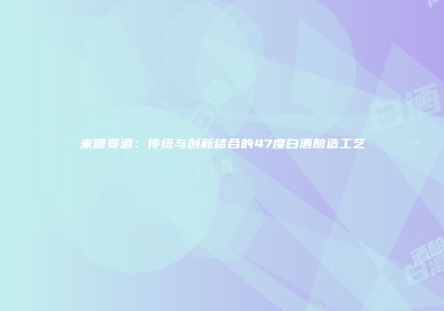 米糠变酒：传统与创新结合的47度白酒酿造工艺