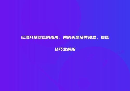 红酒开瓶器选购指南：网购实体店两相宜，挑选技巧全解析