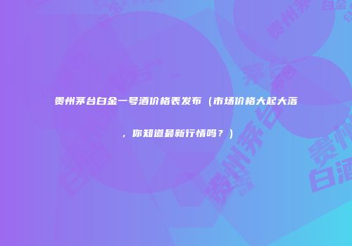 贵州茅台白金一号酒价格表发布（市场价格大起大落，你知道最新行情吗？）
