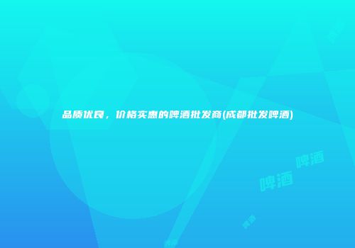 品质优良，价格实惠的啤酒批发商(成都批发啤酒)