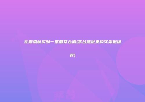 在哪里能买到一整箱茅台酒(茅台酒批发购买渠道推荐)