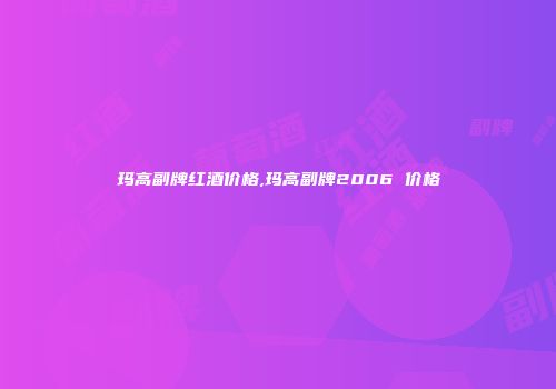 玛高副牌红酒价格,玛高副牌2006 价格