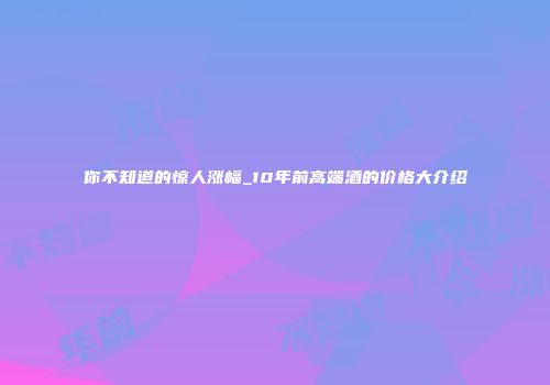 你不知道的惊人涨幅_10年前高端酒的价格大介绍