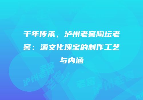 千年传承，泸州老窖陶坛老窖：酒文化瑰宝的制作工艺与内涵
