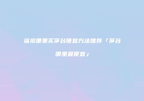 福泉哪里买茅台便宜方法推荐「茅台哪里最便宜」