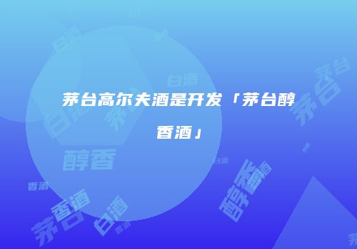 茅台高尔夫酒是开发「茅台醇香酒」