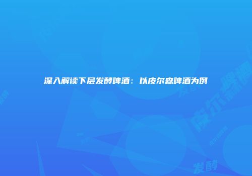 深入解读下层发酵啤酒：以皮尔森啤酒为例