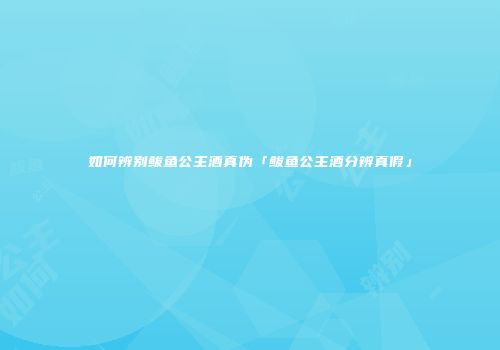 如何辨别鲅鱼公主酒真伪「鲅鱼公主酒分辨真假」