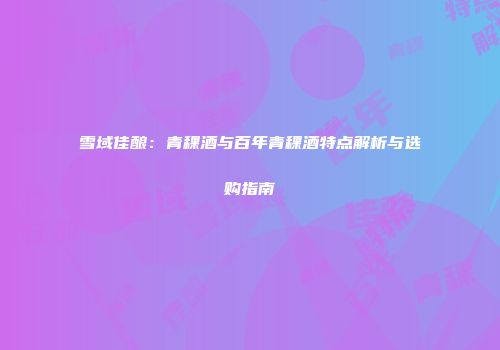 雪域佳酿：青稞酒与百年青稞酒特点解析与选购指南
