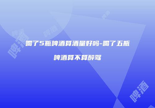 喝了5瓶啤酒算酒量好吗-喝了五瓶啤酒算不算醉驾