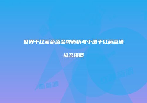 世界干红葡萄酒品牌解析与中国干红葡萄酒排名揭晓