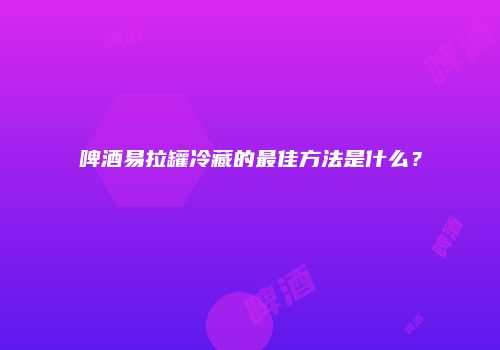 啤酒易拉罐冷藏的最佳方法是什么？