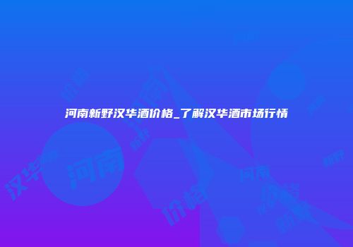 河南新野汉华酒价格_了解汉华酒市场行情