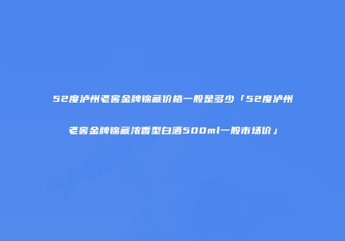 52度泸州老窖金牌锦藏价格一般是多少「52度泸州老窖金牌锦藏浓香型白酒500ml一般市场价」