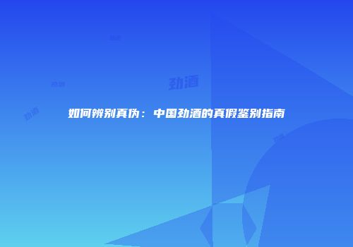 如何辨别真伪：中国劲酒的真假鉴别指南
