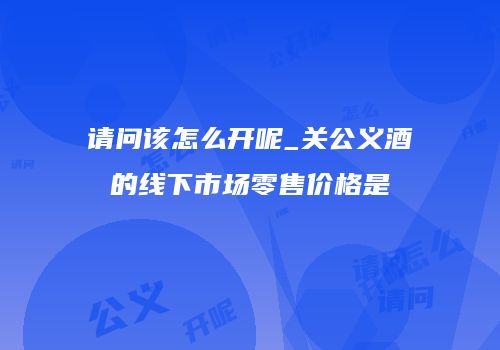 请问该怎么开呢_关公义酒的线下市场零售价格是