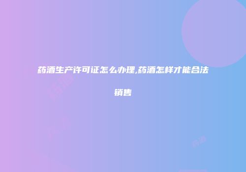 药酒生产许可证怎么办理,药酒怎样才能合法销售