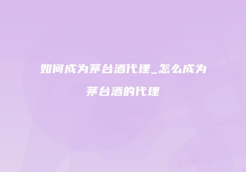 如何成为茅台酒代理_怎么成为茅台酒的代理
