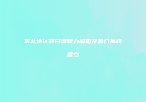 东北地区散白酒魅力解析及热门品牌盘点