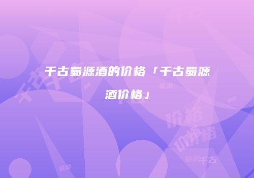 千古蜀源酒的价格「千古蜀源酒价格」