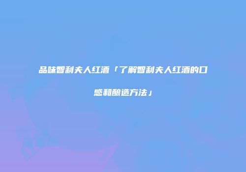 品味智利夫人红酒「了解智利夫人红酒的口感和酿造方法」