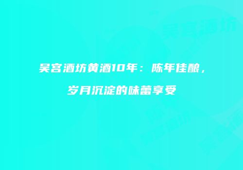吴宫酒坊黄酒10年：陈年佳酿，岁月沉淀的味蕾享受