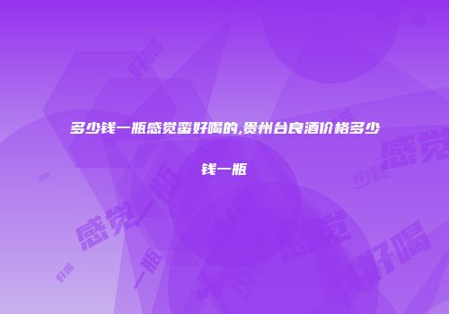 多少钱一瓶感觉蛮好喝的,贵州台良酒价格多少钱一瓶