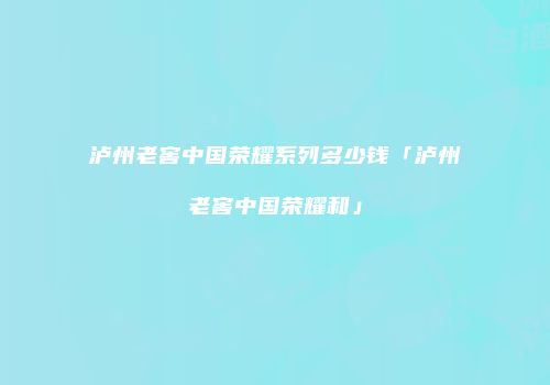 泸州老窖中国荣耀系列多少钱「泸州老窖中国荣耀和」
