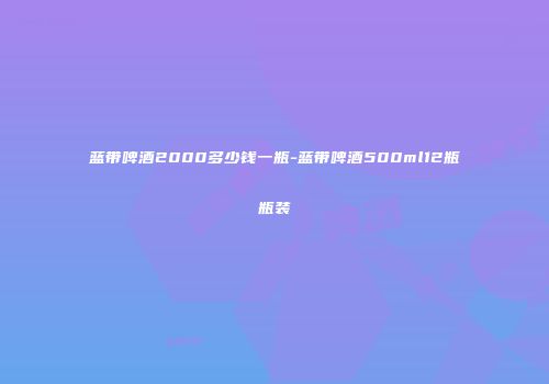 蓝带啤酒2000多少钱一瓶-蓝带啤酒500ml12瓶瓶装