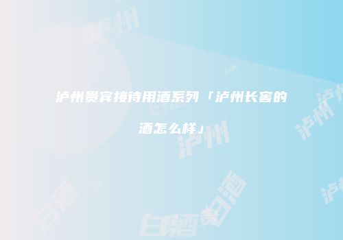 泸州贵宾接待用酒系列「泸州长窖的酒怎么样」